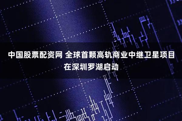 中国股票配资网 全球首颗高轨商业中继卫星项目在深圳罗湖启动