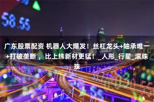 广东股票配资 机器人大爆发！丝杠龙头+轴承唯一+打破垄断 ，比上纬新材更猛！_人形_行星_滚珠